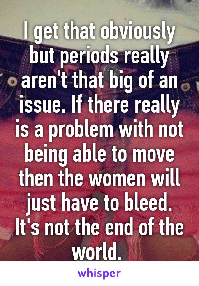 I get that obviously but periods really aren't that big of an issue. If there really is a problem with not being able to move then the women will just have to bleed. It's not the end of the world. 