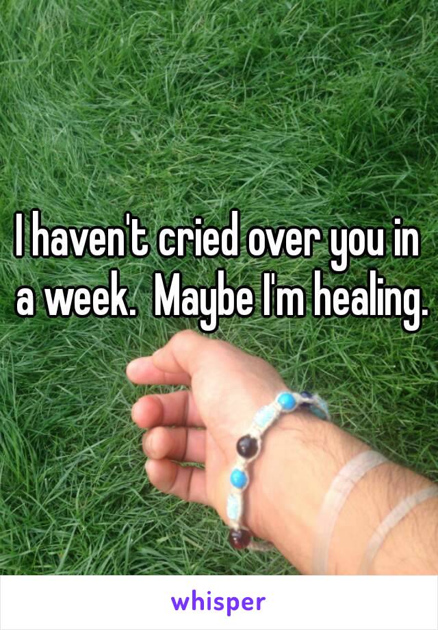 I haven't cried over you in a week.  Maybe I'm healing. 