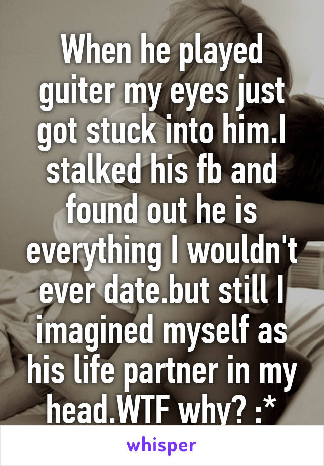 When he played guiter my eyes just got stuck into him.I stalked his fb and found out he is everything I wouldn't ever date.but still I imagined myself as his life partner in my head.WTF why? :*