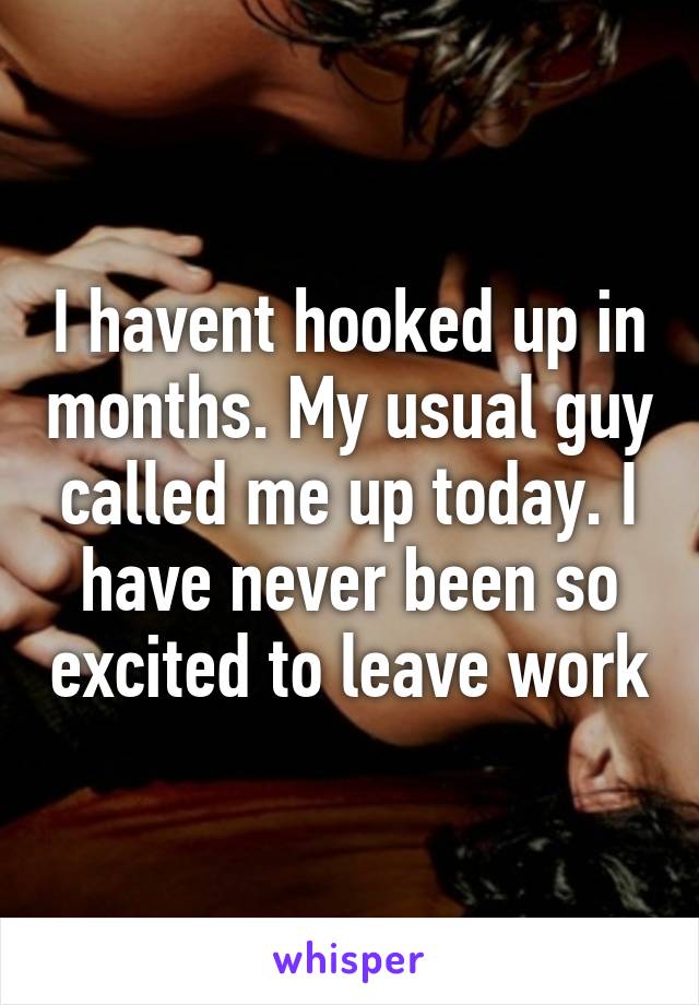 I havent hooked up in months. My usual guy called me up today. I have never been so excited to leave work