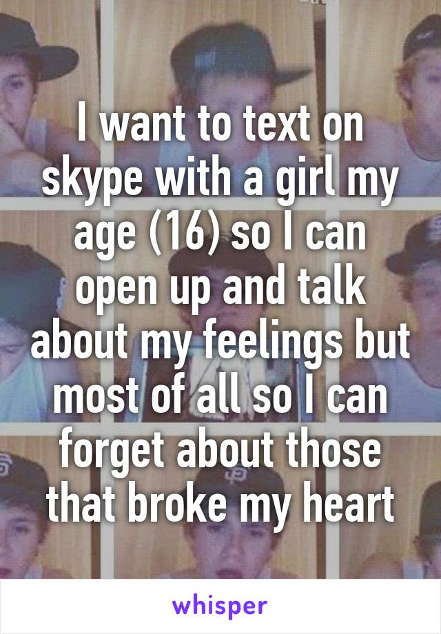 I want to text on skype with a girl my age (16) so I can open up and talk about my feelings but most of all so I can forget about those that broke my heart