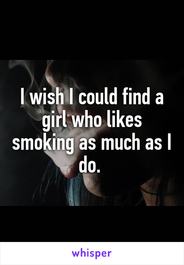 I wish I could find a girl who likes smoking as much as I do. 