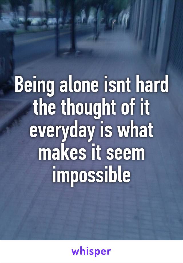 Being alone isnt hard the thought of it everyday is what makes it seem impossible