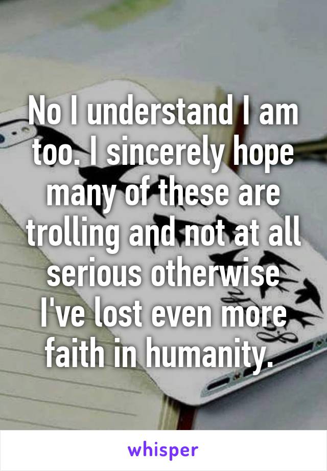 No I understand I am too. I sincerely hope many of these are trolling and not at all serious otherwise I've lost even more faith in humanity. 