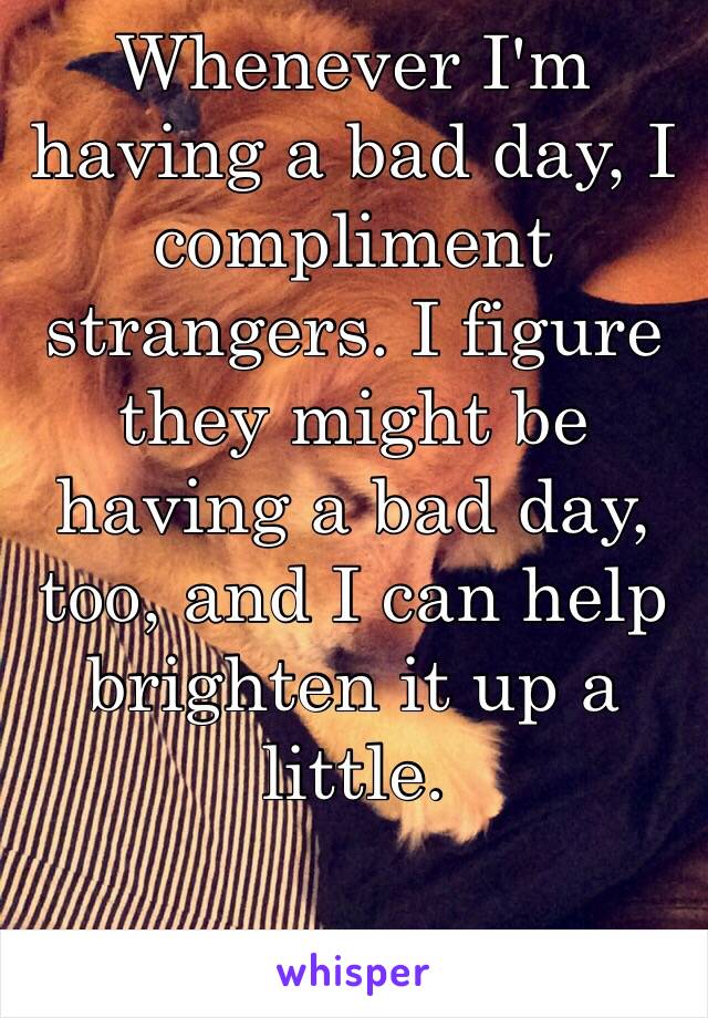 Whenever I'm having a bad day, I compliment strangers. I figure they might be having a bad day, too, and I can help brighten it up a little. 