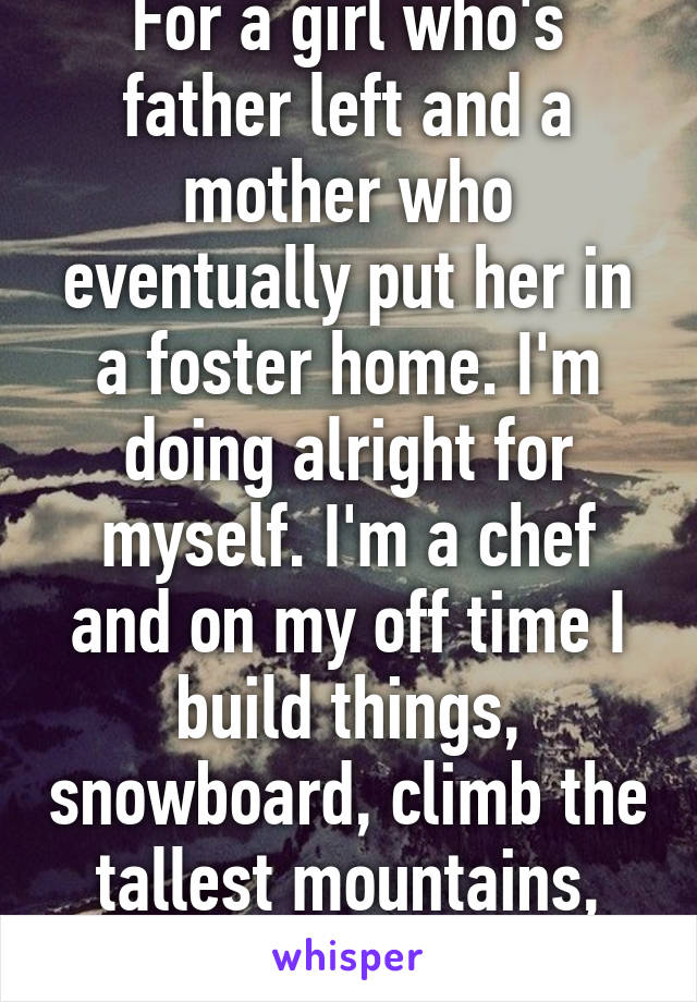 For a girl who's father left and a mother who eventually put her in a foster home. I'm doing alright for myself. I'm a chef and on my off time I build things, snowboard, climb the tallest mountains, and travel the world. 