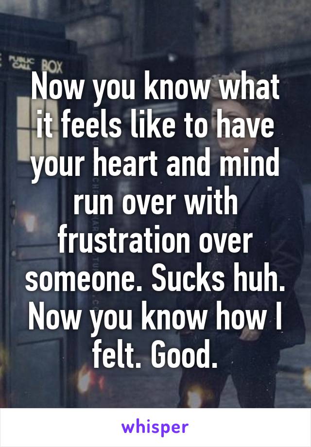 Now you know what it feels like to have your heart and mind run over with frustration over someone. Sucks huh. Now you know how I felt. Good.