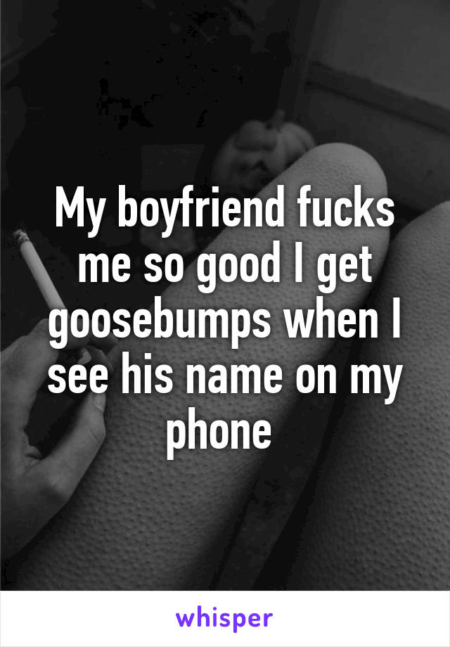 My boyfriend fucks me so good I get goosebumps when I see his name on my phone 