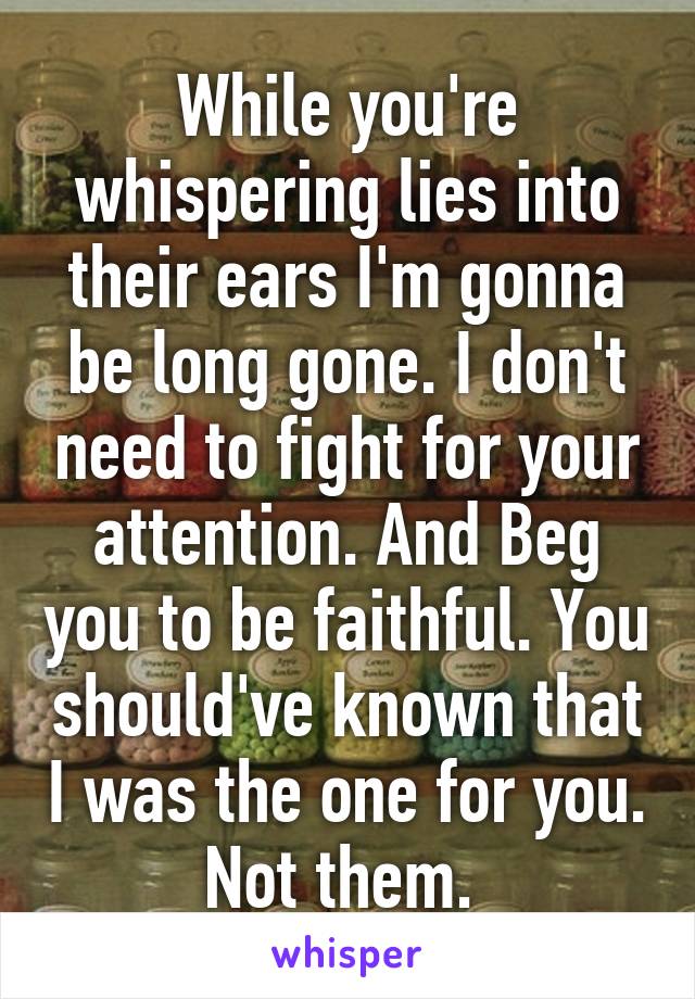 While you're whispering lies into their ears I'm gonna be long gone. I don't need to fight for your attention. And Beg you to be faithful. You should've known that I was the one for you. Not them. 