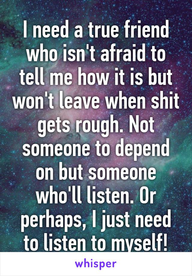 I need a true friend who isn't afraid to tell me how it is but won't leave when shit gets rough. Not someone to depend on but someone who'll listen. Or perhaps, I just need to listen to myself!