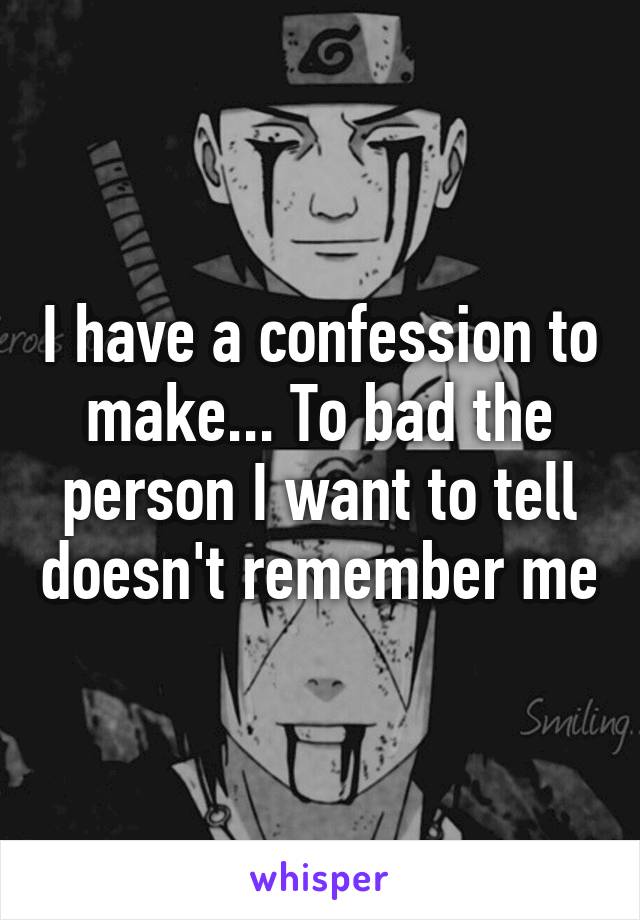 I have a confession to make... To bad the person I want to tell doesn't remember me