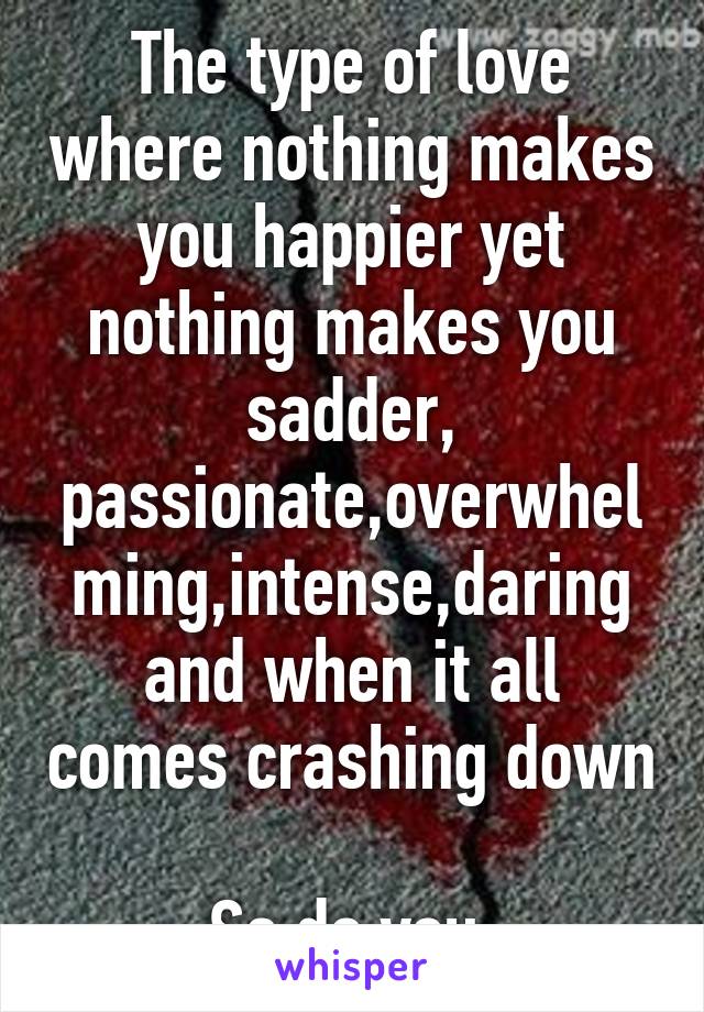 The type of love where nothing makes you happier yet nothing makes you sadder, passionate,overwhelming,intense,daring
and when it all comes crashing down 
So do you.