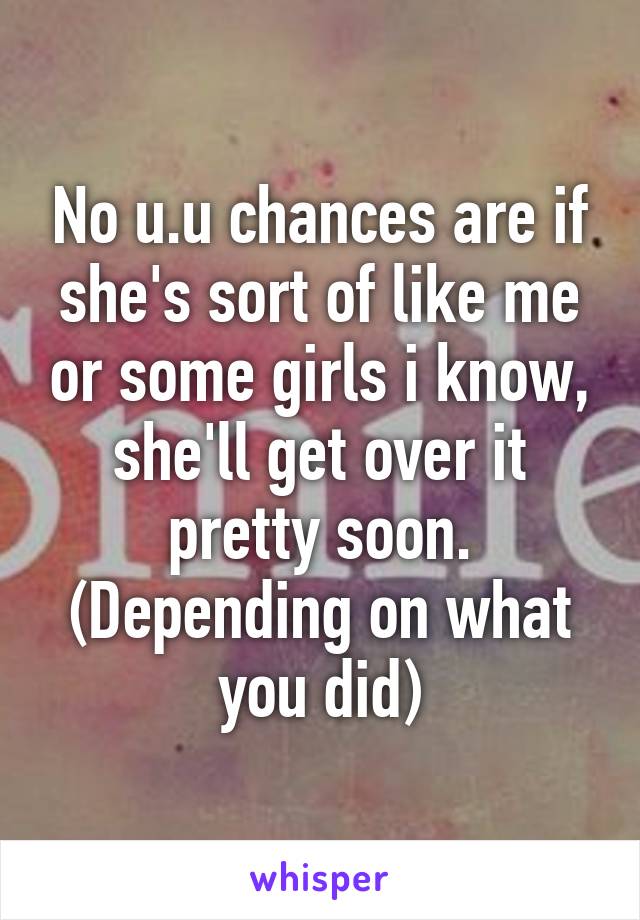 No u.u chances are if she's sort of like me or some girls i know, she'll get over it pretty soon. (Depending on what you did)