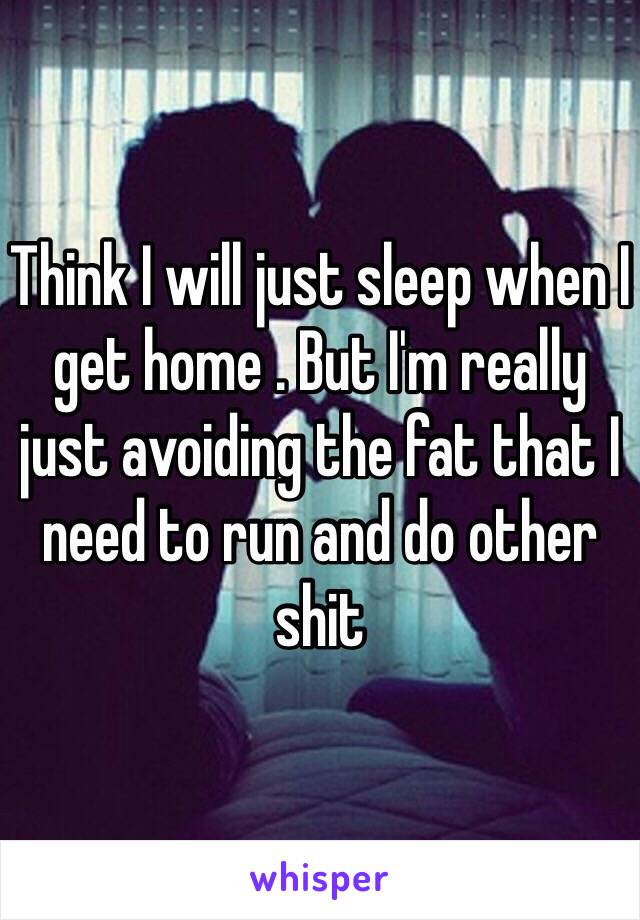 Think I will just sleep when I get home . But I'm really just avoiding the fat that I need to run and do other shit