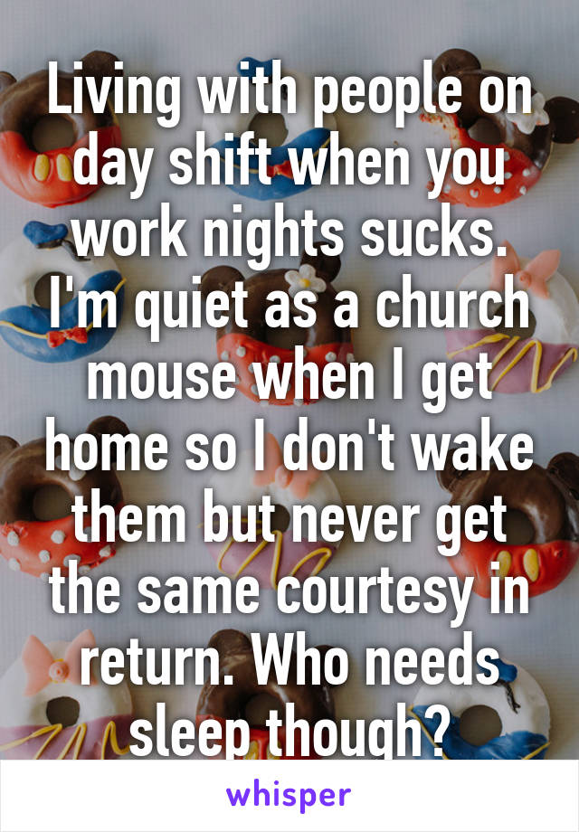 Living with people on day shift when you work nights sucks. I'm quiet as a church mouse when I get home so I don't wake them but never get the same courtesy in return. Who needs sleep though?