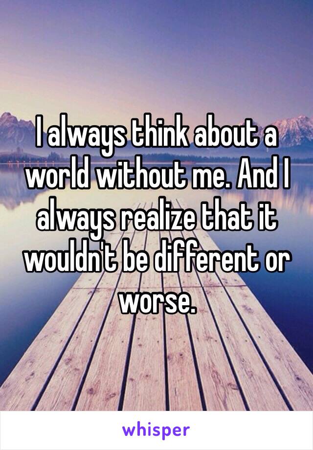 I always think about a world without me. And I always realize that it wouldn't be different or worse.