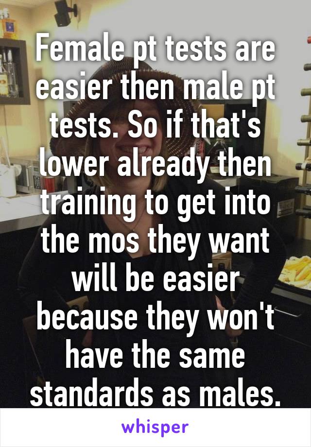 Female pt tests are easier then male pt tests. So if that's lower already then training to get into the mos they want will be easier because they won't have the same standards as males.