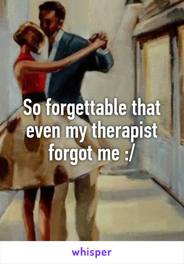 So forgettable that even my therapist forgot me :/