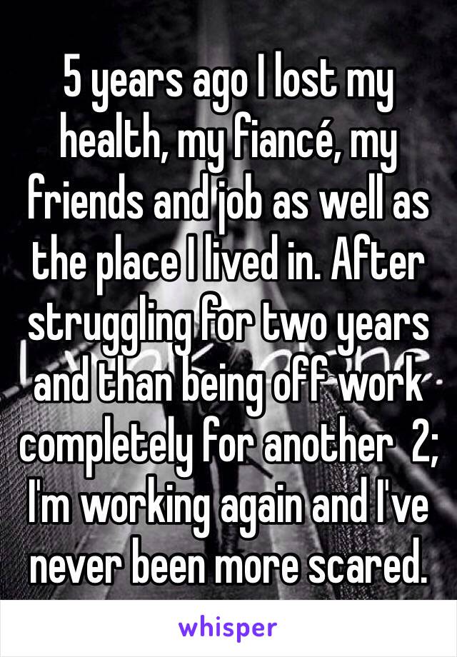 5 years ago I lost my health, my fiancé, my friends and job as well as the place I lived in. After struggling for two years and than being off work completely for another  2; I'm working again and I've never been more scared. 