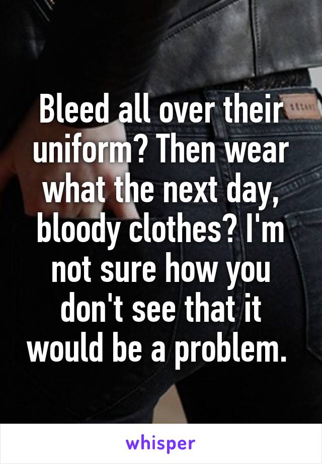 Bleed all over their uniform? Then wear what the next day, bloody clothes? I'm not sure how you don't see that it would be a problem. 