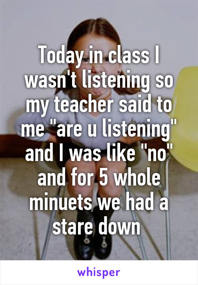 Today in class I wasn't listening so my teacher said to me "are u listening" and I was like "no" and for 5 whole minuets we had a stare down 