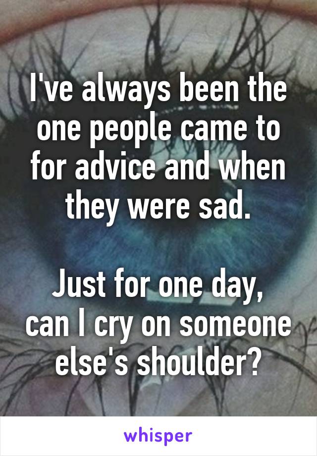 I've always been the one people came to for advice and when they were sad.

Just for one day, can I cry on someone else's shoulder?