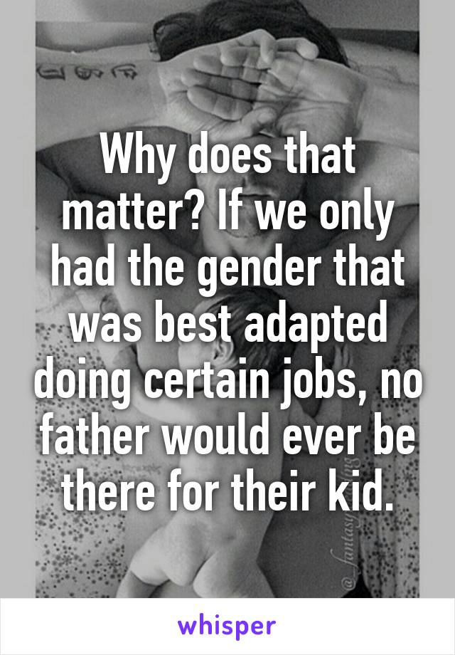 Why does that matter? If we only had the gender that was best adapted doing certain jobs, no father would ever be there for their kid.