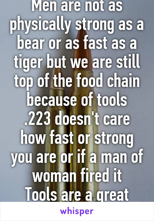 Men are not as physically strong as a bear or as fast as a tiger but we are still top of the food chain because of tools
.223 doesn't care how fast or strong you are or if a man of woman fired it
Tools are a great equalizer