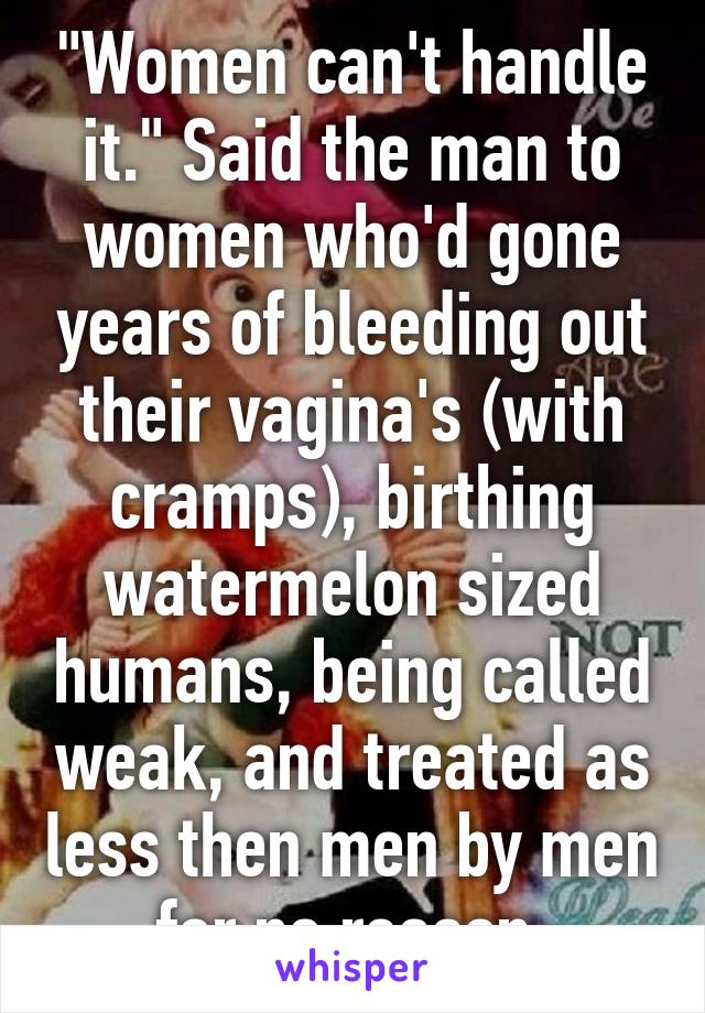 "Women can't handle it." Said the man to women who'd gone years of bleeding out their vagina's (with cramps), birthing watermelon sized humans, being called weak, and treated as less then men by men for no reason.