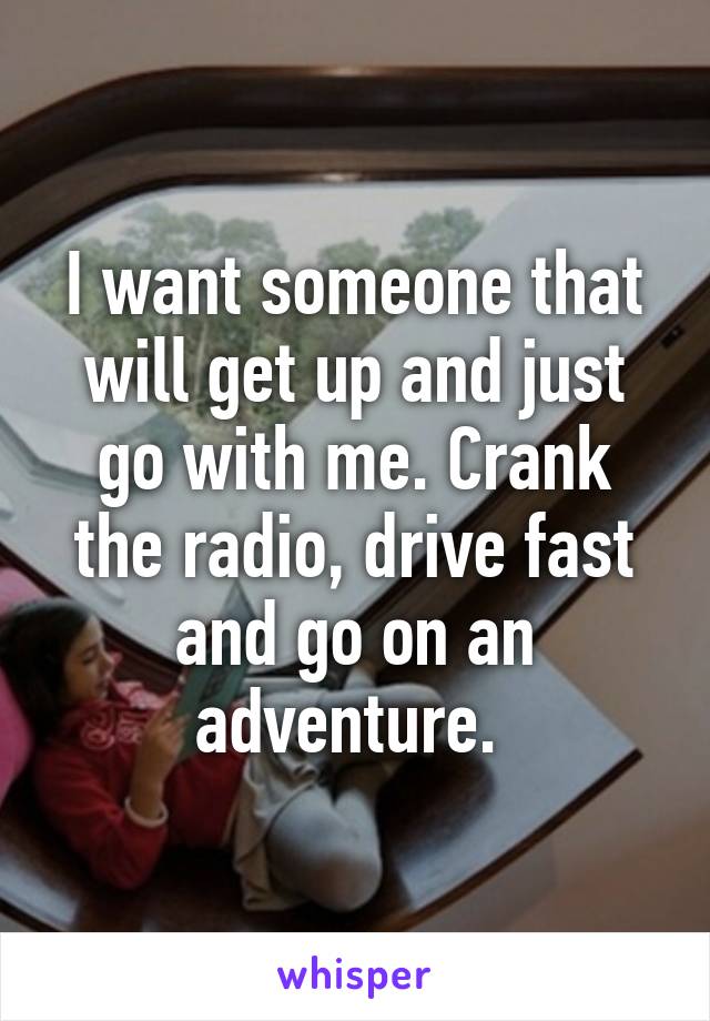 I want someone that will get up and just go with me. Crank the radio, drive fast and go on an adventure. 