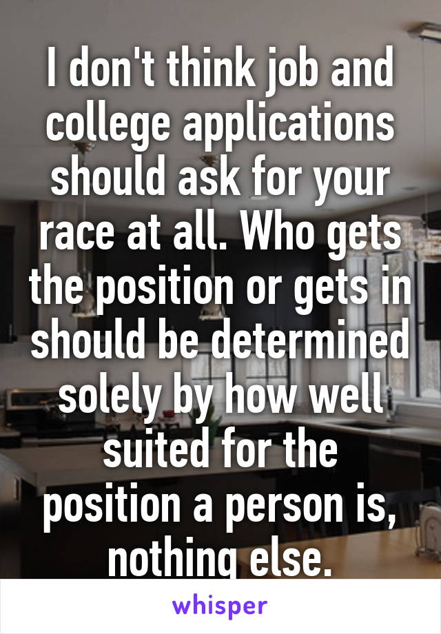 I don't think job and college applications should ask for your race at all. Who gets the position or gets in should be determined solely by how well suited for the position a person is, nothing else.