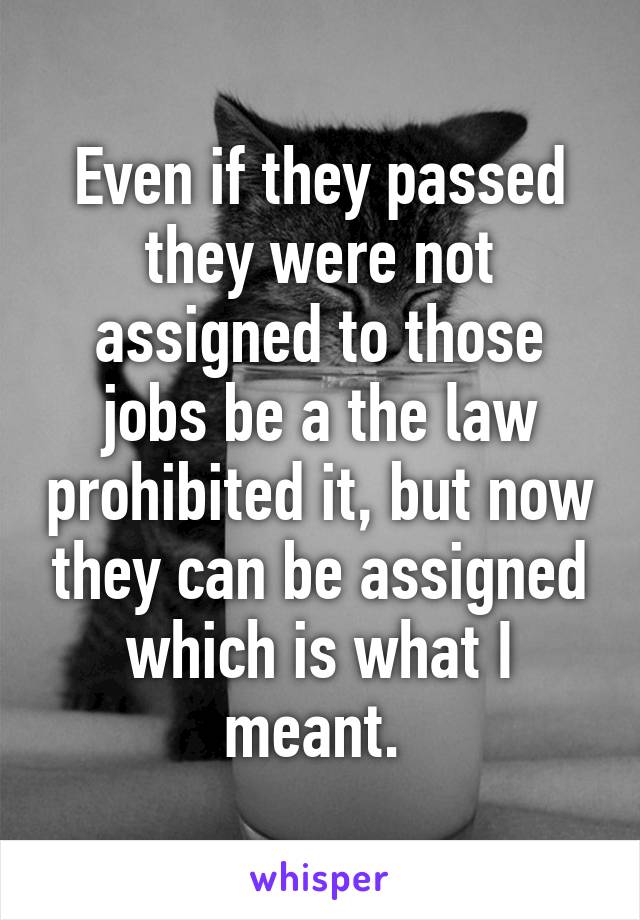 Even if they passed they were not assigned to those jobs be a the law prohibited it, but now they can be assigned which is what I meant. 