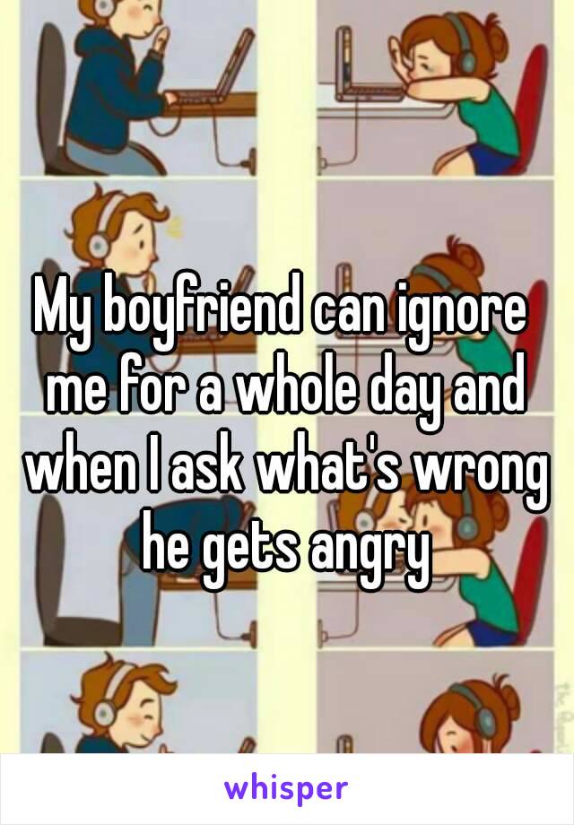 My boyfriend can ignore me for a whole day and when I ask what's wrong he gets angry