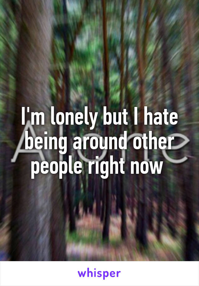 I'm lonely but I hate being around other people right now 