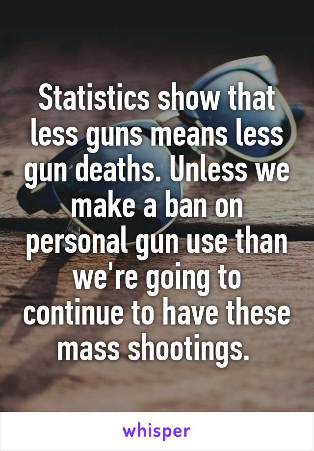Statistics show that less guns means less gun deaths. Unless we make a ban on personal gun use than we're going to continue to have these mass shootings. 