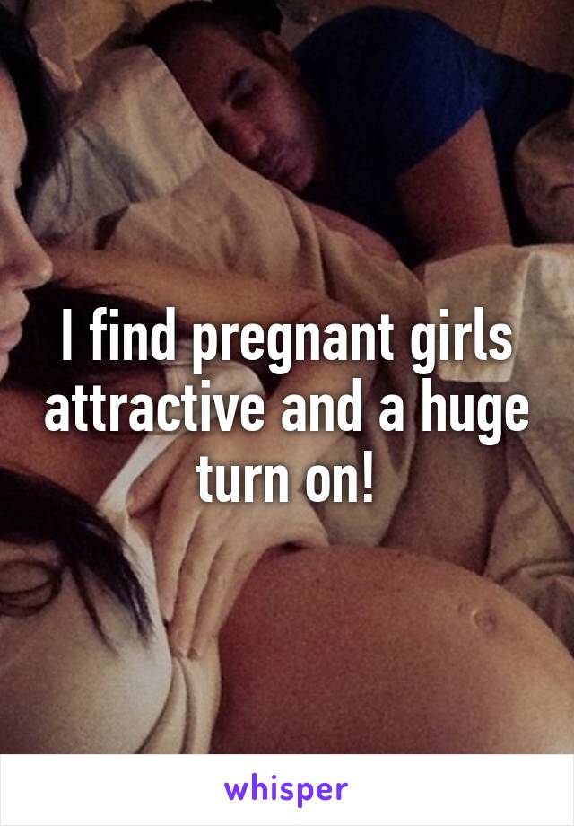 I find pregnant girls attractive and a huge turn on!