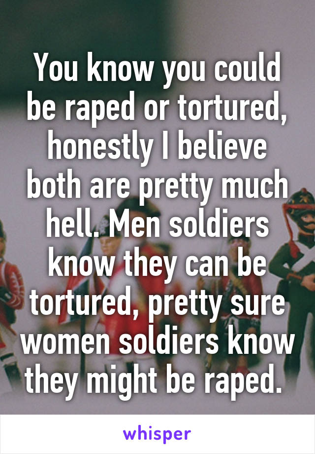 You know you could be raped or tortured, honestly I believe both are pretty much hell. Men soldiers know they can be tortured, pretty sure women soldiers know they might be raped. 