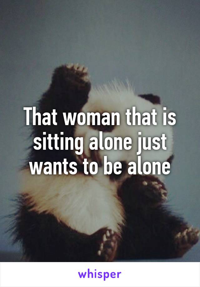 That woman that is sitting alone just wants to be alone