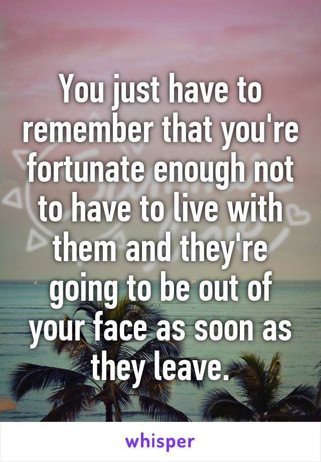 You just have to remember that you're fortunate enough not to have to live with them and they're going to be out of your face as soon as they leave.