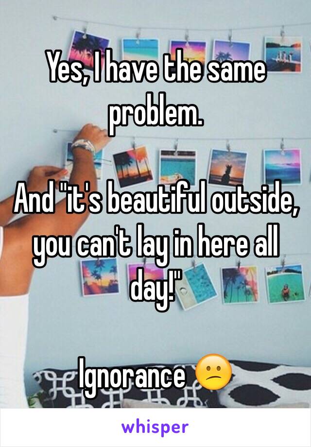 Yes, I have the same problem. 

And "it's beautiful outside, you can't lay in here all day!"

Ignorance 😕