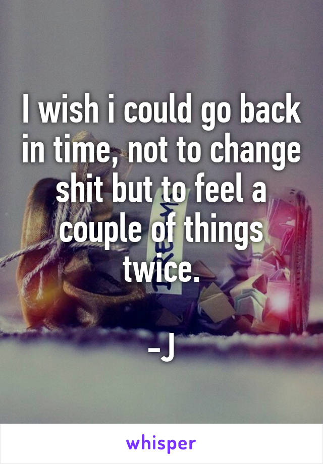 I wish i could go back in time, not to change shit but to feel a couple of things twice.

-J