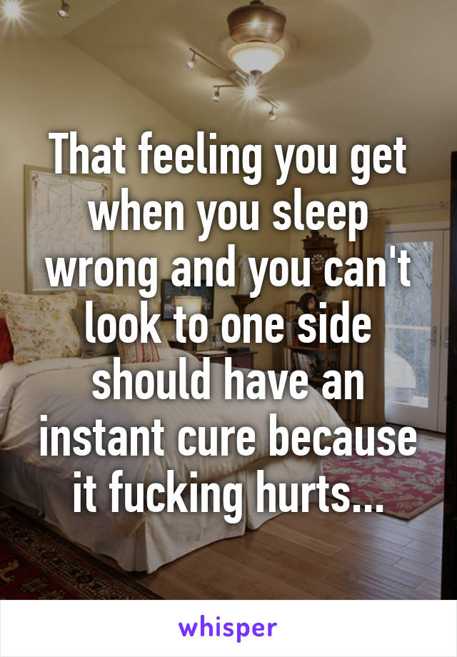 That feeling you get when you sleep wrong and you can't look to one side should have an instant cure because it fucking hurts...