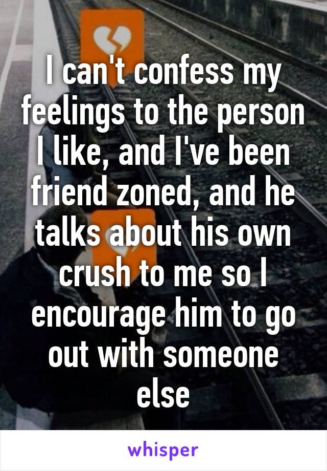 I can't confess my feelings to the person I like, and I've been friend zoned, and he talks about his own crush to me so I encourage him to go out with someone else