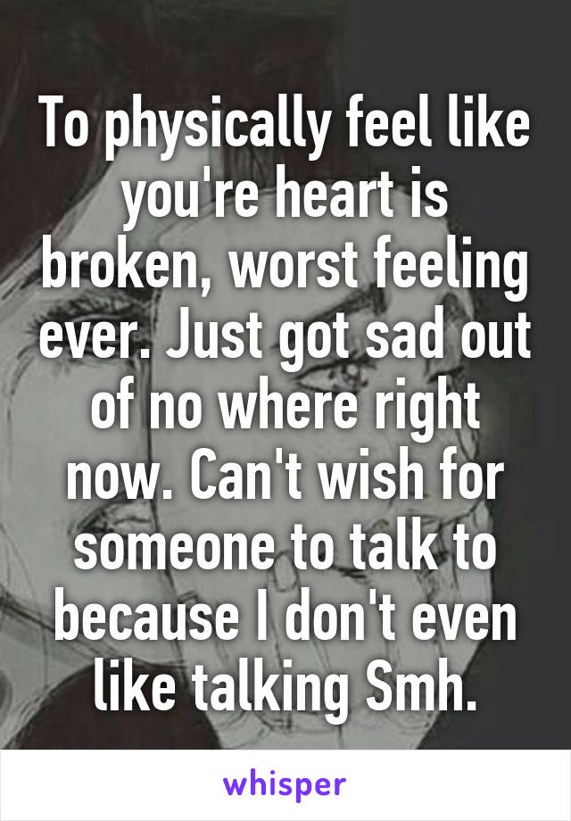 To physically feel like you're heart is broken, worst feeling ever. Just got sad out of no where right now. Can't wish for someone to talk to because I don't even like talking Smh.