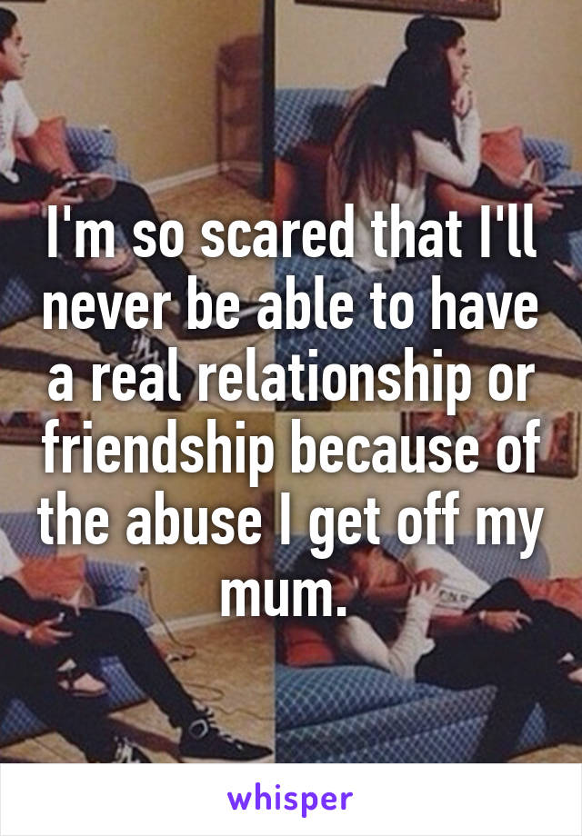 I'm so scared that I'll never be able to have a real relationship or friendship because of the abuse I get off my mum. 