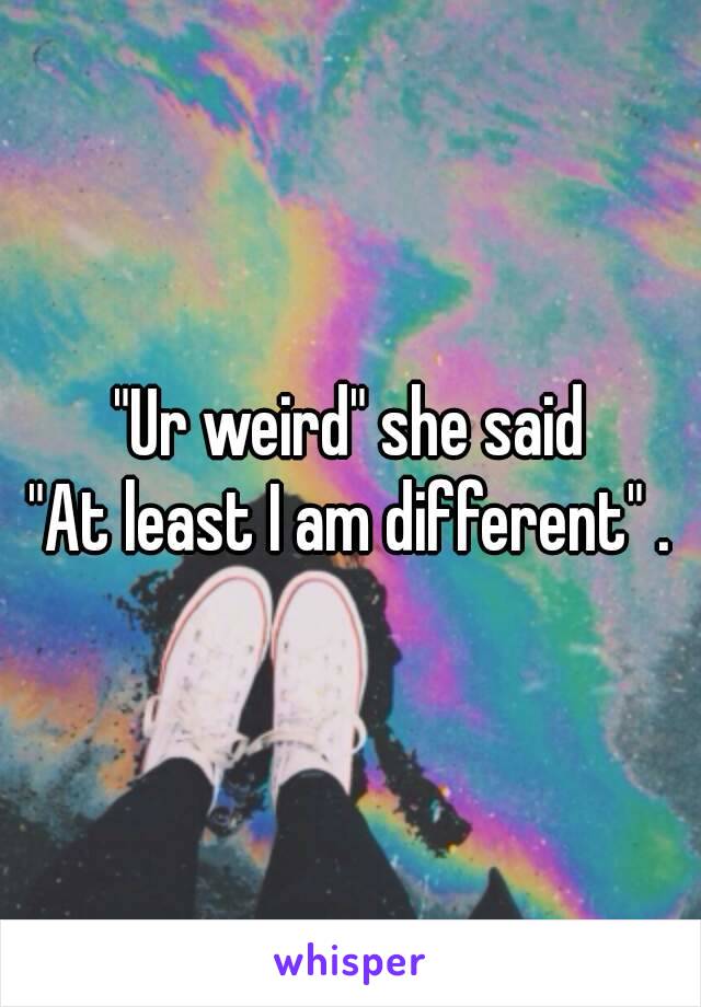 "Ur weird" she said
"At least I am different" .