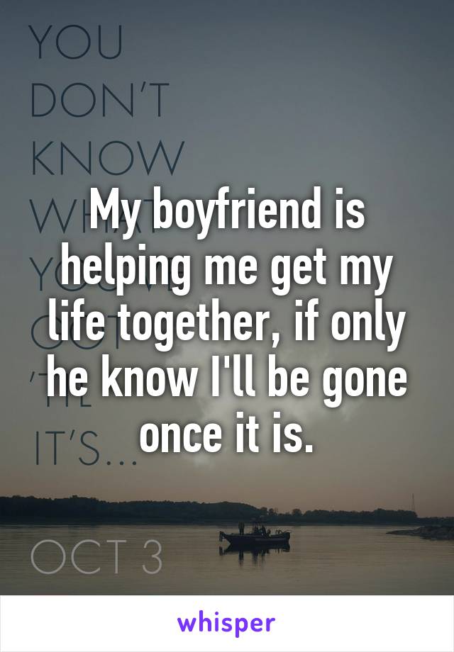 My boyfriend is helping me get my life together, if only he know I'll be gone once it is.