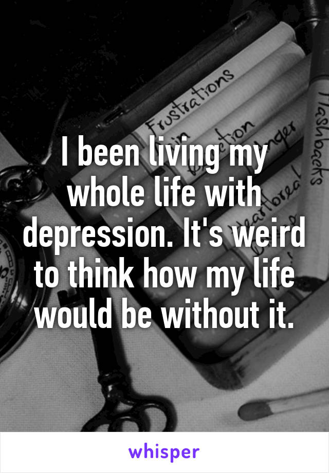 I been living my whole life with depression. It's weird to think how my life would be without it.