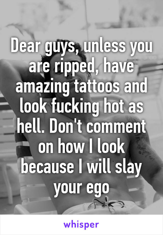 Dear guys, unless you are ripped, have amazing tattoos and look fucking hot as hell. Don't comment on how I look because I will slay your ego