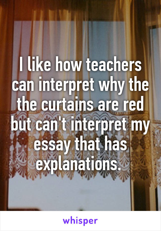 I like how teachers can interpret why the the curtains are red but can't interpret my essay that has explanations. 